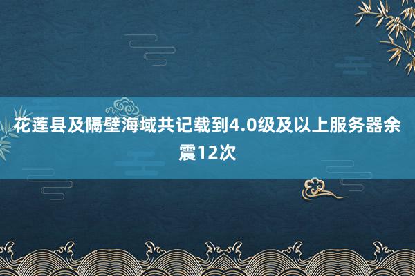 花莲县及隔壁海域共记载到4.0级及以上服务器余震12次